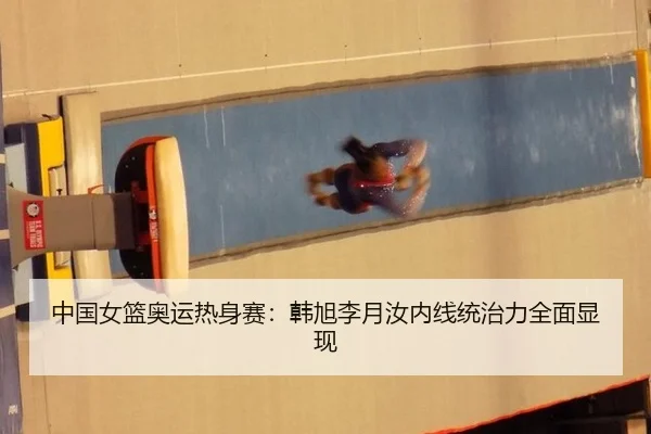 中国女篮奥运热身赛：韩旭李月汝内线统治力全面显现