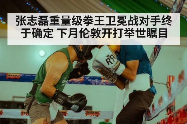 张志磊重量级拳王卫冕战对手终于确定 下月伦敦开打举世瞩目