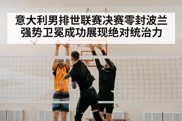意大利男排世联赛决赛零封波兰强势卫冕成功展现绝对统治力
