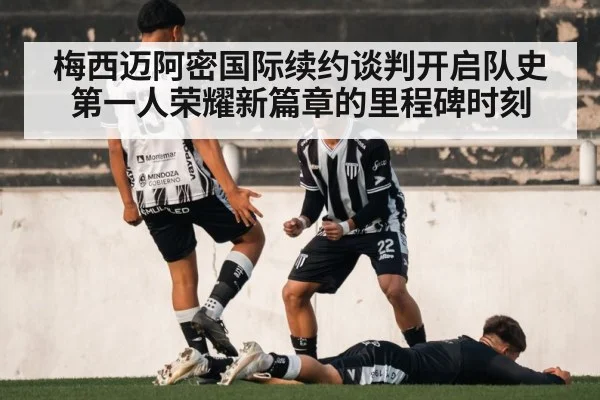 梅西迈阿密国际续约谈判开启队史第一人荣耀新篇章的里程碑时刻